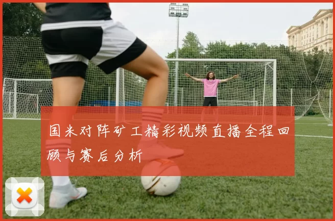 国米对阵矿工精彩视频直播全程回顾与赛后分析