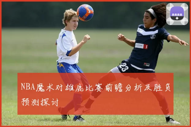 NBA魔术对雄鹿比赛前瞻分析及胜负预测探讨
