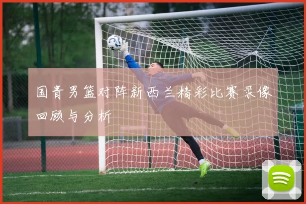 国青男篮对阵新西兰精彩比赛录像回顾与分析