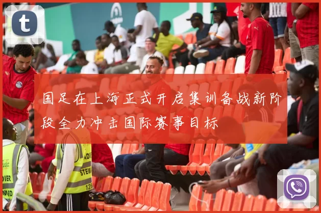 国足在上海正式开启集训备战新阶段全力冲击国际赛事目标