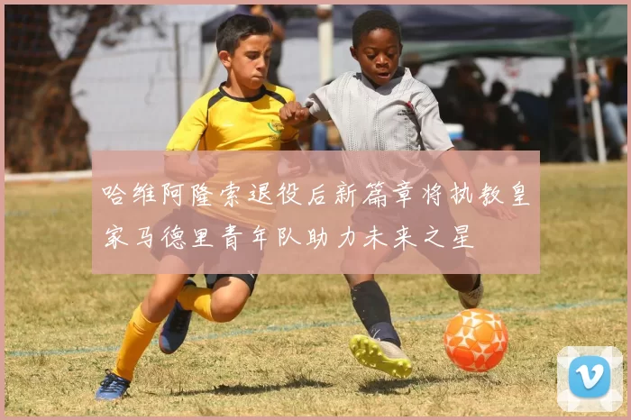 哈维阿隆索退役后新篇章将执教皇家马德里青年队助力未来之星