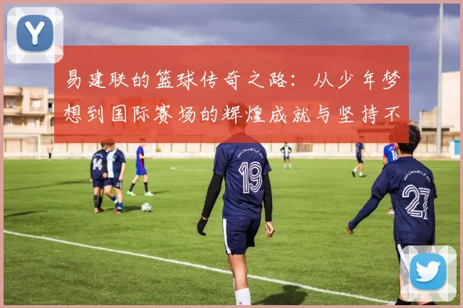 易建联的篮球传奇之路：从少年梦想到国际赛场的辉煌成就与坚持不懈的奋斗精神