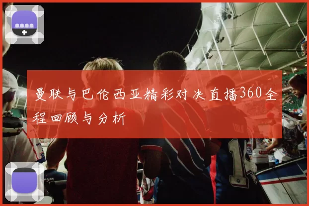 曼联与巴伦西亚精彩对决直播360全程回顾与分析