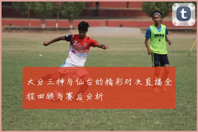 大分三神与仙台的精彩对决直播全程回顾与赛后分析